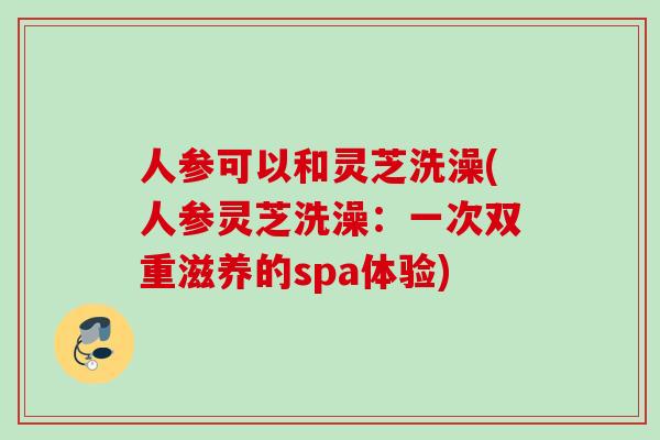 人参可以和灵芝洗澡(人参灵芝洗澡:一次双重滋养的spa体验) 人参可以和灵芝洗澡(人参灵芝洗澡:一次双重滋养的spa体验)
