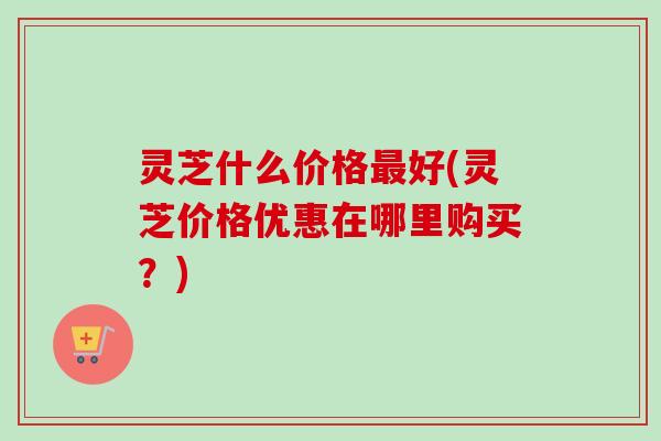 灵芝什么价格好(灵芝价格优惠在哪里购买?) 灵芝什么价格好(灵芝价格优惠在哪里购买?)
