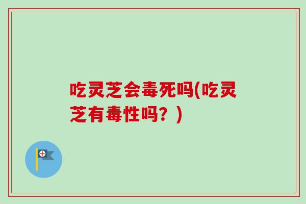 吃灵芝会毒死吗(吃灵芝有毒性吗?) 吃灵芝会毒死吗(吃灵芝有毒性吗?)