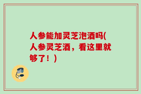 人参能加灵芝泡酒吗(人参灵芝酒,看这里就够了!) 人参能加灵芝泡酒吗(人参灵芝酒,看这里就够了!)