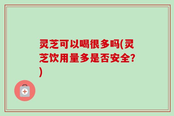 灵芝可以喝很多吗(灵芝饮用量多是否安全?) 灵芝可以喝很多吗(灵芝饮用量多是否安全?)