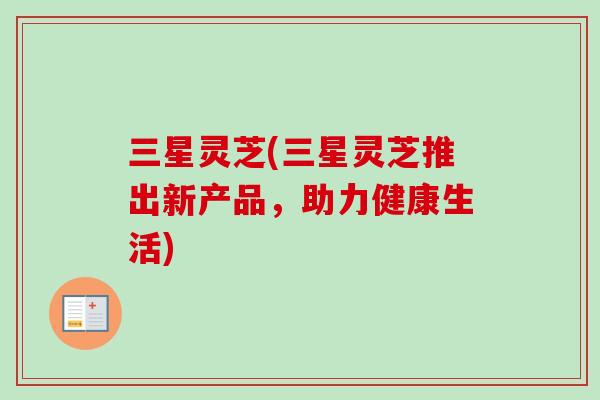 三星灵芝(三星灵芝推出新产品,助力健康生活) 三星灵芝(三星灵芝推出新产品,助力健康生活)