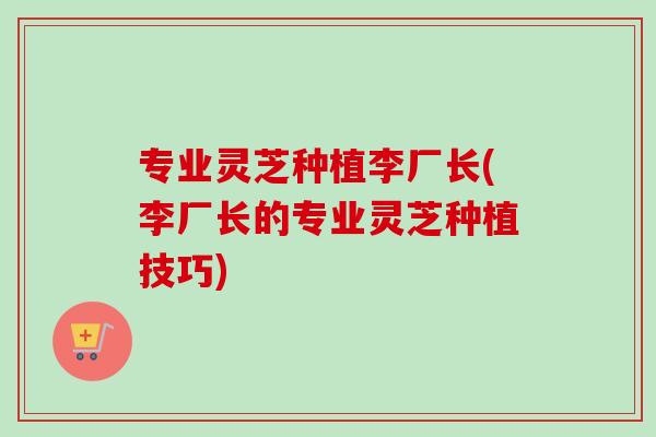 专业灵芝种植李厂长(李厂长的专业灵芝种植技巧) 专业灵芝种植李厂长(李厂长的专业灵芝种植技巧)