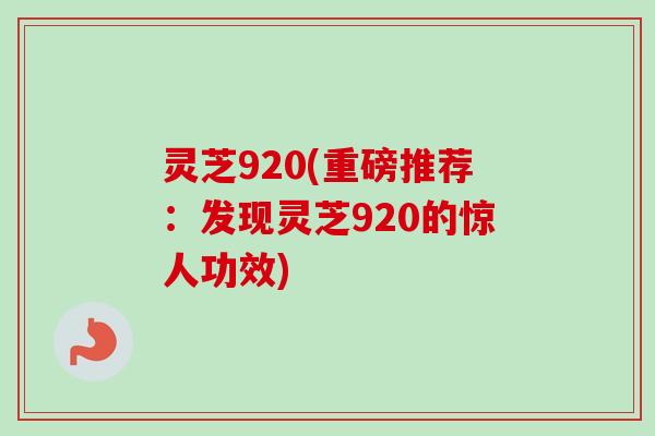 灵芝920(重磅推荐：发现灵芝920的惊人功效)