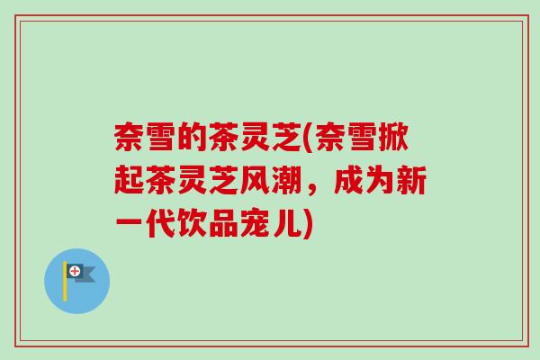 奈雪的茶灵芝(奈雪掀起茶灵芝风潮,成为新一代饮品宠儿) 奈雪的茶灵芝(奈雪掀起茶灵芝风潮,成为新一代饮品宠儿)