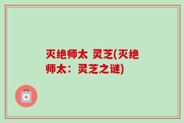 灭绝师太 灵芝(灭绝师太:灵芝之谜) 灭绝师太 灵芝(灭绝师太:灵芝之谜)