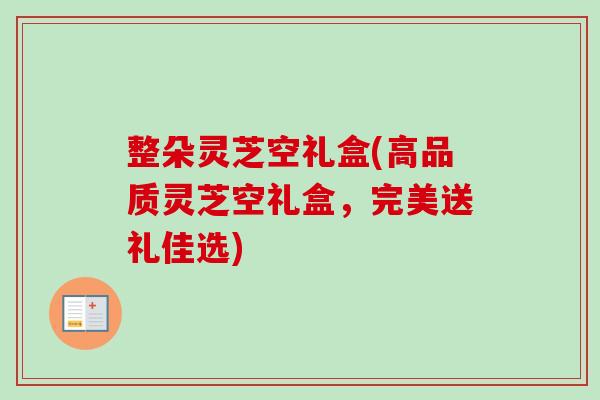 整朵灵芝空礼盒(高品质灵芝空礼盒，完美送礼佳选)