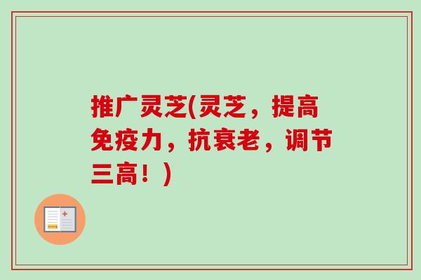 推广灵芝(灵芝,提高免疫力,抗,调节!) 推广灵芝(灵芝,提高免疫力,抗,调节!)