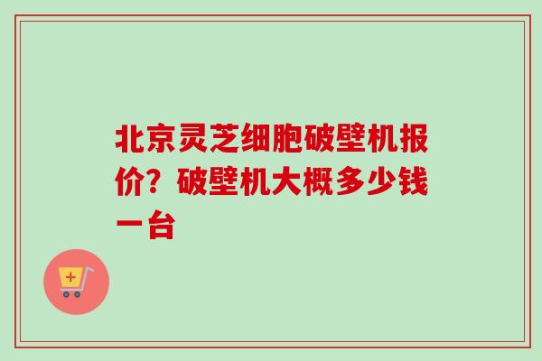 北京灵芝细胞破壁机报价？破壁机大概多少钱一台
