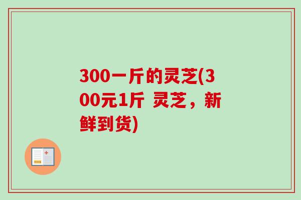 300一斤的灵芝(300元1斤 灵芝，新鲜到货)