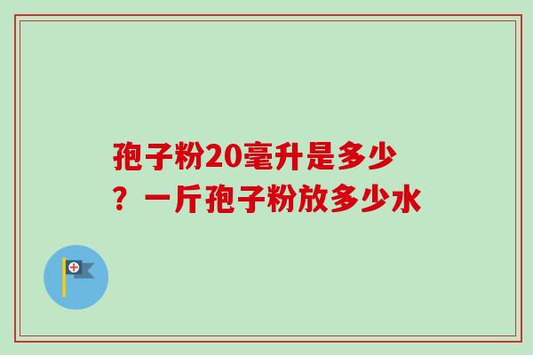 孢子粉20毫升是多少？一斤孢子粉放多少水