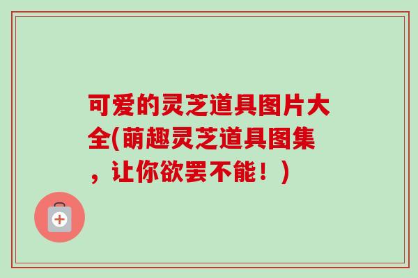 可爱的灵芝道具图片大全(萌趣灵芝道具图集,让你欲罢不能!) 可爱的灵芝道具图片大全(萌趣灵芝道具图集,让你欲罢不能!)