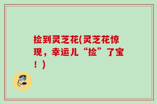捡到灵芝花(灵芝花惊现,幸运儿“捡”了宝!) 捡到灵芝花(灵芝花惊现,幸运儿“捡”了宝!)