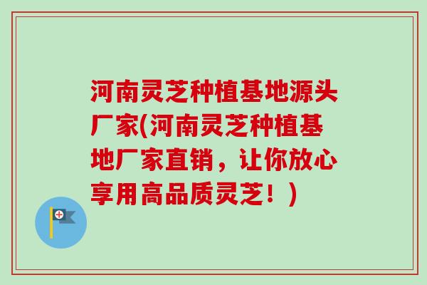 河南灵芝种植基地源头厂家(河南灵芝种植基地厂家直销，让你放心享用高品质灵芝！)