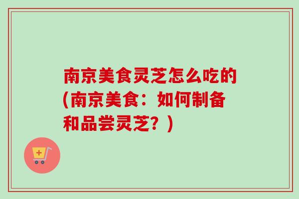 南京美食灵芝怎么吃的(南京美食:如何制备和品尝灵芝?) 南京美食灵芝怎么吃的(南京美食:如何制备和品尝灵芝?)