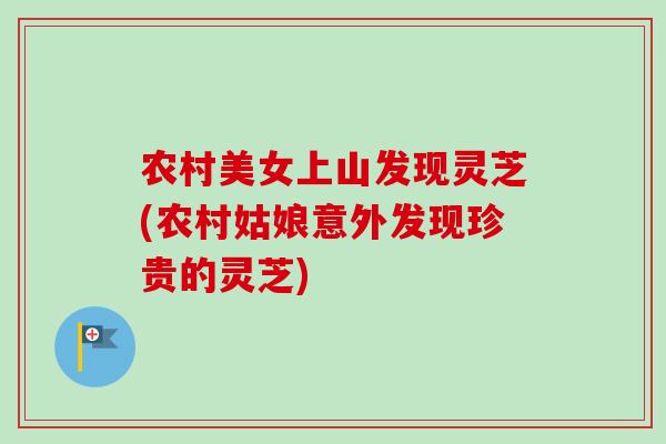 农村美女上山发现灵芝(农村姑娘意外发现珍贵的灵芝) 农村美女上山发现灵芝(农村姑娘意外发现珍贵的灵芝)