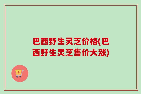 巴西野生灵芝价格(巴西野生灵芝售价大涨)