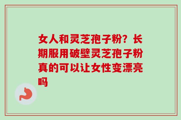 女人和灵芝孢子粉?长期服用破壁灵芝孢子粉真的可以让女性变漂亮吗 女人和灵芝孢子粉?长期服用破壁灵芝孢子粉真的可以让女性变漂亮吗