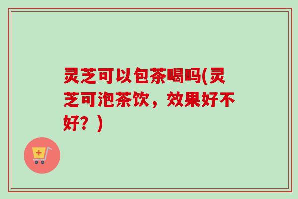 灵芝可以包茶喝吗(灵芝可泡茶饮，效果好不好？)