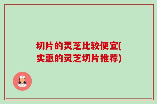 切片的灵芝比较便宜(实惠的灵芝切片推荐) 切片的灵芝比较便宜(实惠的灵芝切片推荐)
