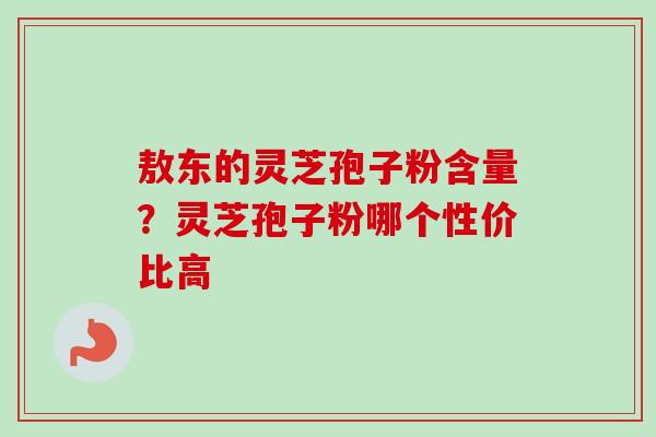 敖东的灵芝孢子粉含量?灵芝孢子粉哪个性价比高 敖东的灵芝孢子粉含量?灵芝孢子粉哪个性价比高