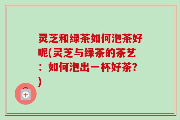 灵芝和绿茶如何泡茶好呢(灵芝与绿茶的茶艺:如何泡出一杯好茶?) 灵芝和绿茶如何泡茶好呢(灵芝与绿茶的茶艺:如何泡出一杯好茶?)