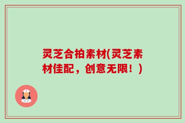 灵芝合拍素材(灵芝素材佳配,创意无限!) 灵芝合拍素材(灵芝素材佳配,创意无限!)