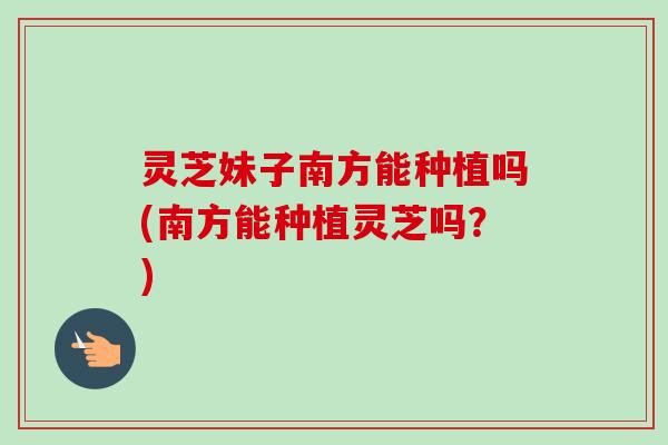 灵芝妹子南方能种植吗(南方能种植灵芝吗?) 灵芝妹子南方能种植吗(南方能种植灵芝吗?)