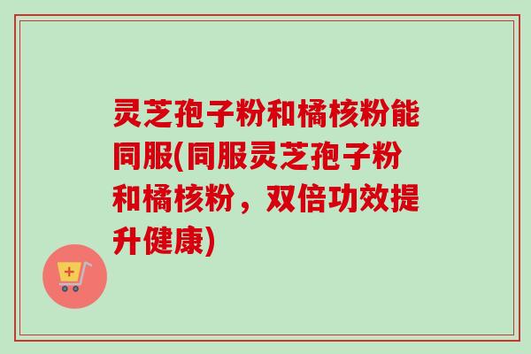 灵芝孢子粉和橘核粉能同服(同服灵芝孢子粉和橘核粉,双倍功效提升健康) 灵芝孢子粉和橘核粉能同服(同服灵芝孢子粉和橘核粉,双倍功效提升健康)