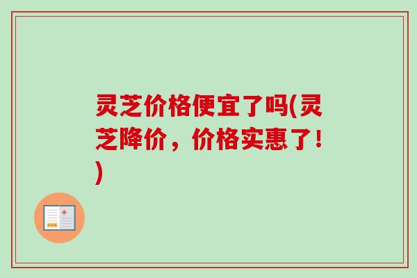 灵芝价格便宜了吗(灵芝降价，价格实惠了！)