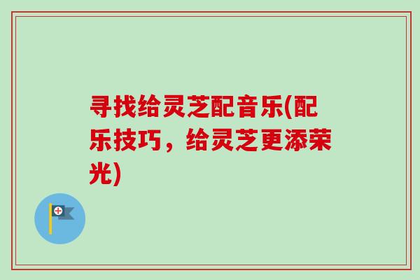寻找给灵芝配音乐(配乐技巧,给灵芝更添荣光) 寻找给灵芝配音乐(配乐技巧,给灵芝更添荣光)