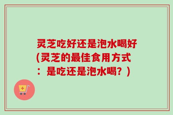 灵芝吃好还是泡水喝好(灵芝的佳食用方式:是吃还是泡水喝?) 灵芝吃好还是泡水喝好(灵芝的佳食用方式:是吃还是泡水喝?)