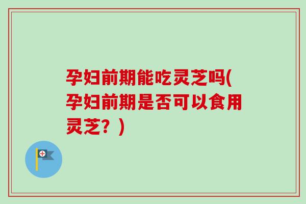 孕妇前期能吃灵芝吗(孕妇前期是否可以食用灵芝？)