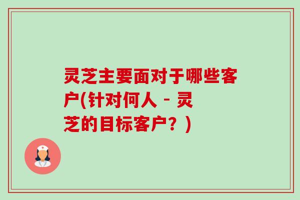 灵芝主要面对于哪些客户(针对何人 - 灵芝的目标客户?) 灵芝主要面对于哪些客户(针对何人 - 灵芝的目标客户?)