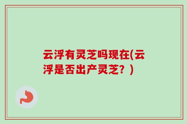 云浮有灵芝吗现在(云浮是否出产灵芝?) 云浮有灵芝吗现在(云浮是否出产灵芝?)
