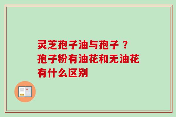 灵芝孢子油与孢子 ?孢子粉有油花和无油花有什么区别 灵芝孢子油与孢子 ?孢子粉有油花和无油花有什么区别