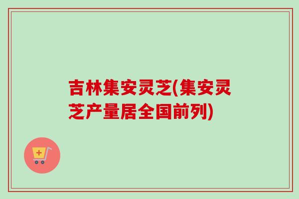 吉林集安灵芝(集安灵芝产量居全国前列)