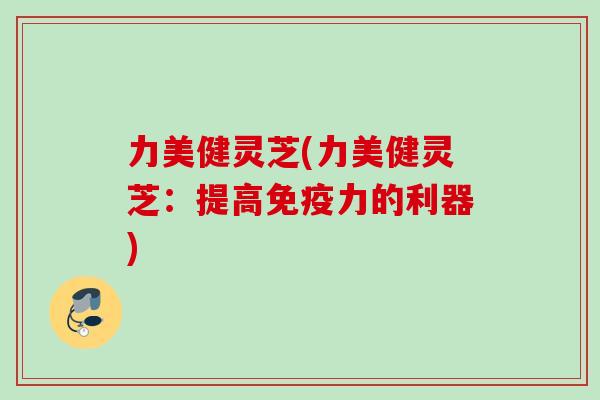 力美健灵芝(力美健灵芝:提高免疫力的利器) 力美健灵芝(力美健灵芝:提高免疫力的利器)