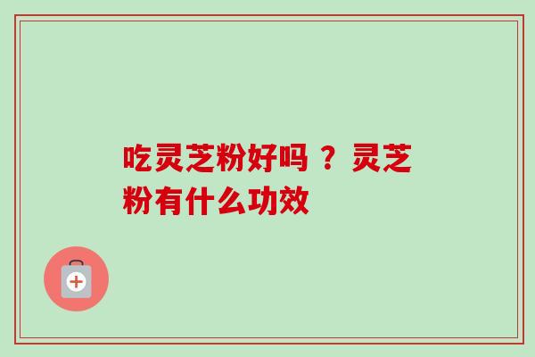吃灵芝粉好吗 ?灵芝粉有什么功效 吃灵芝粉好吗 ?灵芝粉有什么功效