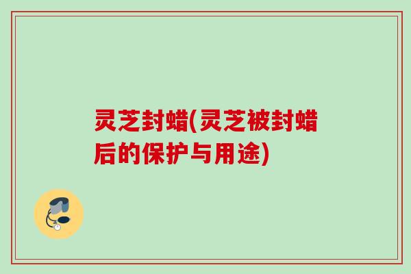 灵芝封蜡(灵芝被封蜡后的保护与用途) 灵芝封蜡(灵芝被封蜡后的保护与用途)