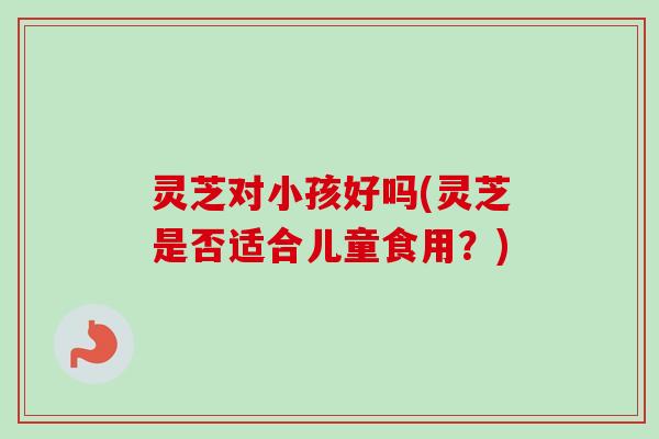 灵芝对小孩好吗(灵芝是否适合儿童食用？)