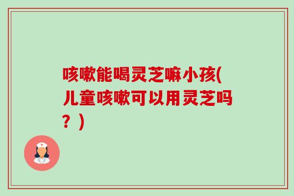 能喝灵芝嘛小孩(儿童可以用灵芝吗?) 能喝灵芝嘛小孩(儿童可以用灵芝吗?)