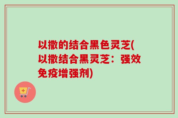 以撒的结合黑色灵芝(以撒结合黑灵芝:强效免疫增强剂) 以撒的结合黑色灵芝(以撒结合黑灵芝:强效免疫增强剂)