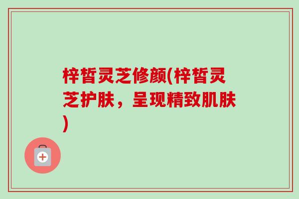 梓皙灵芝修颜(梓皙灵芝护肤,呈现精致) 梓皙灵芝修颜(梓皙灵芝护肤,呈现精致)