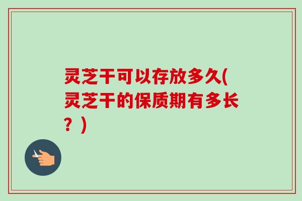灵芝干可以存放多久(灵芝干的保质期有多长?) 灵芝干可以存放多久(灵芝干的保质期有多长?)