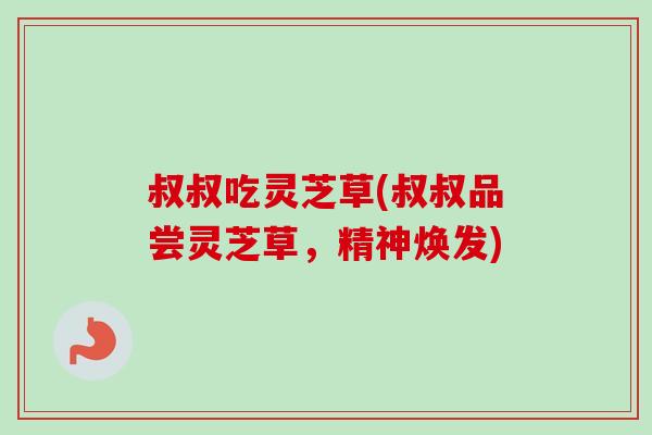 叔叔吃灵芝草(叔叔品尝灵芝草,精神焕发) 叔叔吃灵芝草(叔叔品尝灵芝草,精神焕发)