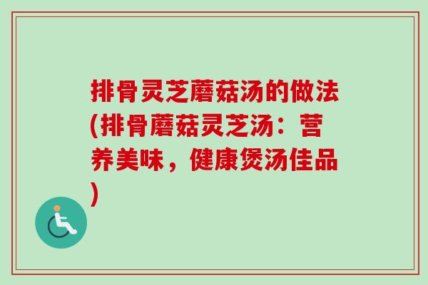 排骨灵芝蘑菇汤的做法(排骨蘑菇灵芝汤：营养美味，健康煲汤佳品)