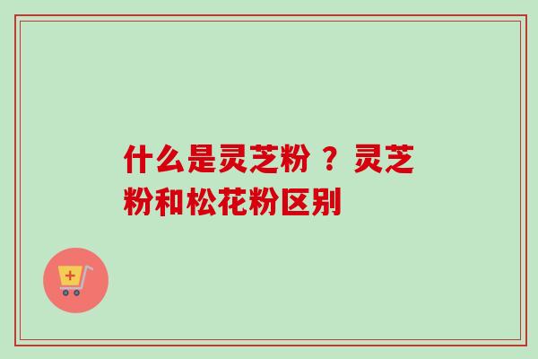 什么是灵芝粉 ?灵芝粉和松花粉区别 什么是灵芝粉 ?灵芝粉和松花粉区别