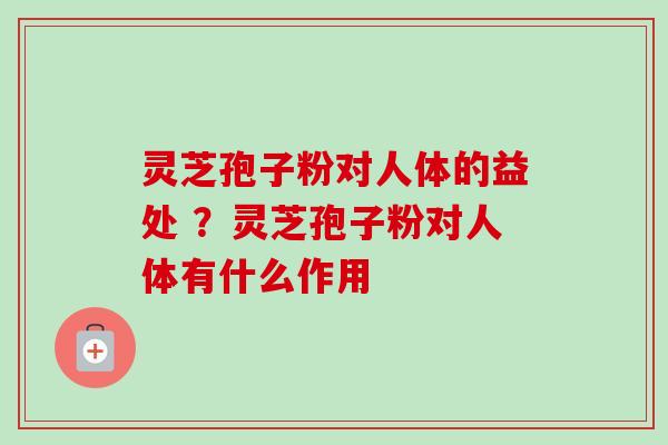 灵芝孢子粉对人体的益处 ?灵芝孢子粉对人体有什么作用 灵芝孢子粉对人体的益处 ?灵芝孢子粉对人体有什么作用