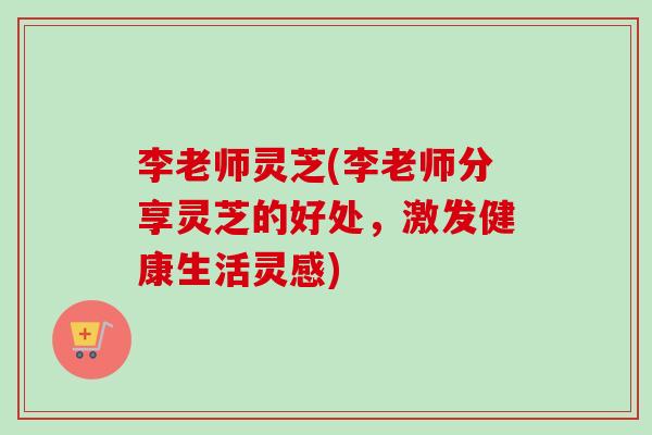 李老师灵芝(李老师分享灵芝的好处,激发健康生活灵感) 李老师灵芝(李老师分享灵芝的好处,激发健康生活灵感)